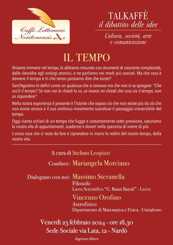 Il Tempo...Seminari del Caffè.... Locandina rossa con il testo in bianco: Viviamo immersi nel tempo, lo abbiamo misurato con strumenti di crescente complessità, dalle lessidre agli orologi atomici, e ne parliamo nei modi più svariati. Ma che cosa è davvero il tempo e in che senso possiamo dire che esiste? Sant'Agostino lo defini come un qualcosa che si conosce ma che non si sa spiegare: "Che cos'è il tempo? Se non me lo chiedi io so, se invece mi chiedi che cosa sia il tempo, пол so rispondere Nella nostra esperienza il presente e l'istante che separa ciò che non esiste più da ciò che non esiste ancora e il suo continuo movimento scandisce il passaggio irreversibile del tempo. Oggi siamo schiai di un tempo che fugge e costantemente sotto pressione, saturiamo la nostra vita di appuntamenti, scadenze e doveri nella speranza di vivere di più. L'unica cosa che ci resta da fare è riprendere in mano le redini del nostro tempo, della nostra vita.